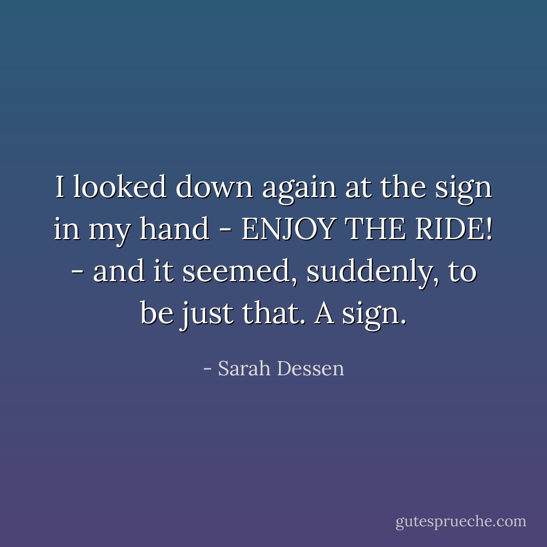 I looked down again at the sign in my hand - ENJOY THE RIDE! - and it seemed, suddenly, to be just that. A sign. - Sarah Dessen