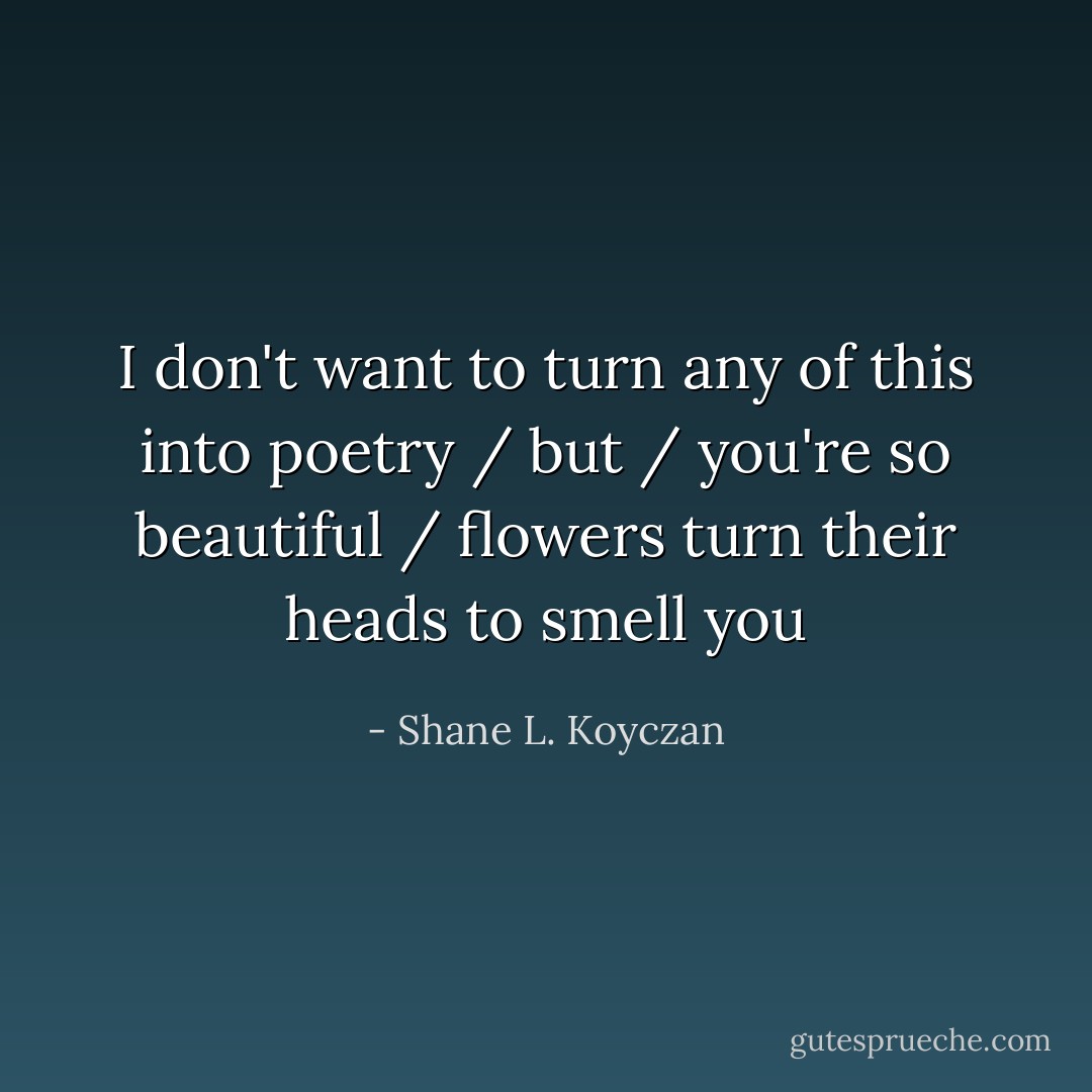 I don't want to turn any of this into poetry / but / you're so beautiful / flowers turn their heads to smell you - Shane L. Koyczan
