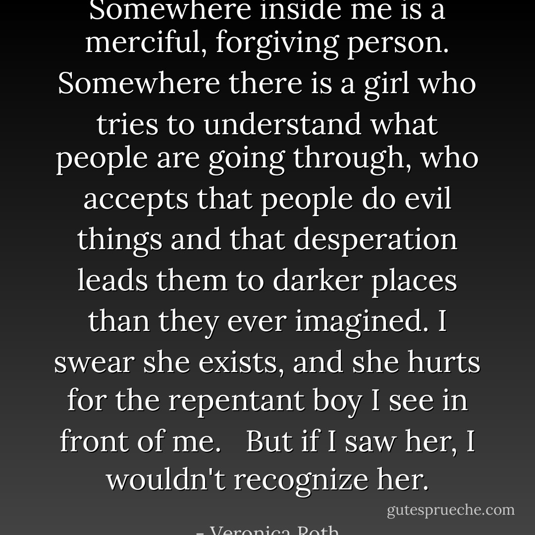 Somewhere inside me is a merciful, forgiving person. Somewhere there is a girl who tries to understand what people are going through, who accepts that people do evil things and that desperation leads them to darker places than they ever imagined. I swear she exists, and she hurts for the repentant boy I see in front of me.<br /> <br />But if I saw her, I wouldn't recognize her. - Veronica Roth