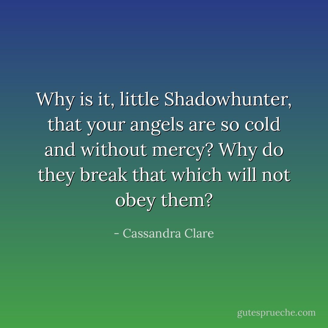 Why is it, little Shadowhunter, that your angels are so cold and without mercy? Why do they break that which will not obey them? - Cassandra Clare