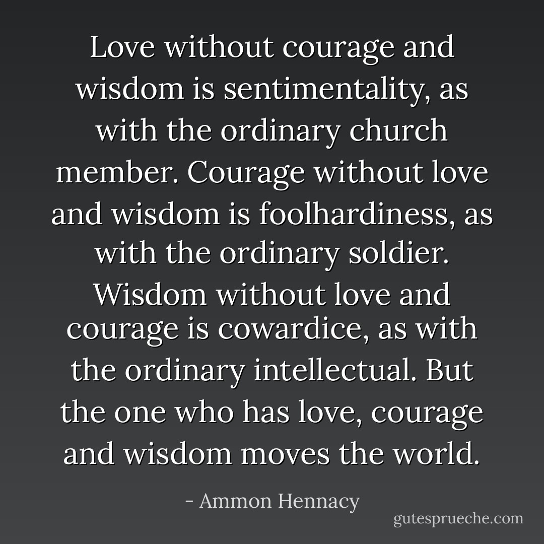 Love without courage and wisdom is sentimentality, as with the ordinary church member. Courage without love and wisdom is foolhardiness, as with the ordinary soldier. Wisdom without love and courage is cowardice, as with the ordinary intellectual. But the one who has love, courage and wisdom moves the world. - Ammon Hennacy