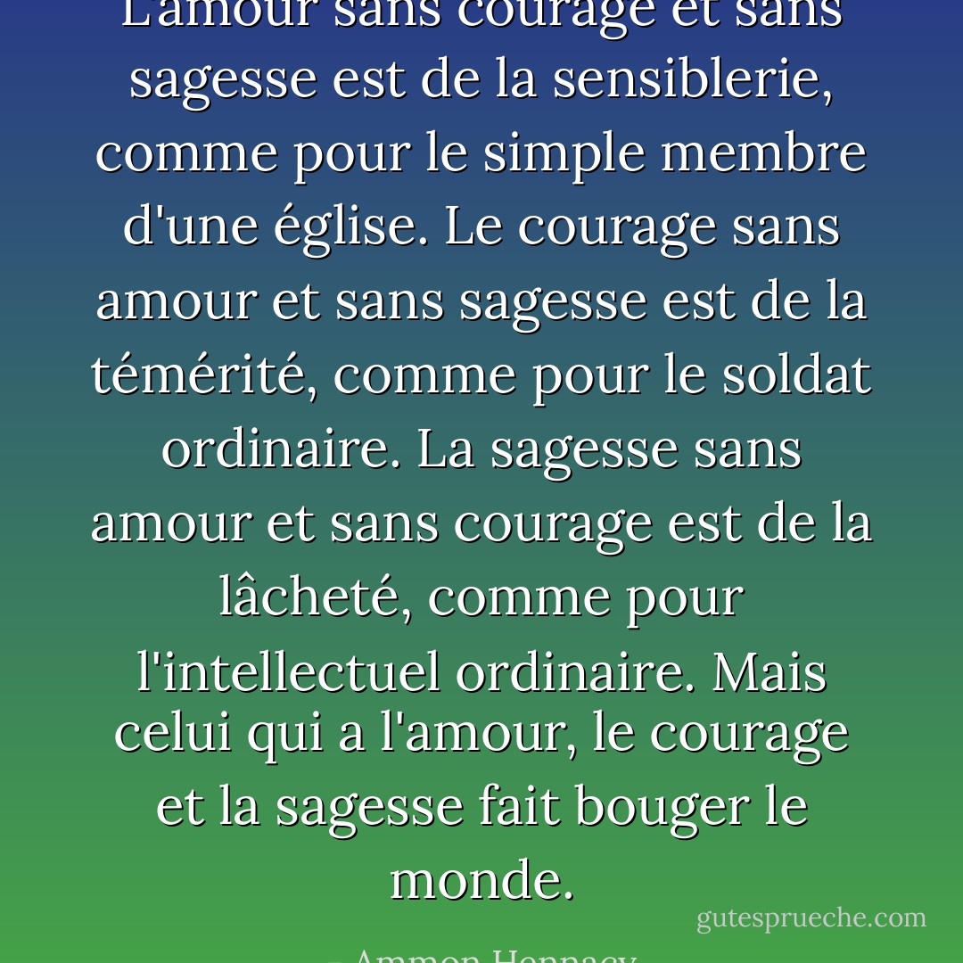 L'amour sans courage et sans sagesse est de la sensiblerie, comme pour le simple membre d'une église. Le courage sans amour et sans sagesse est de la témérité, comme pour le soldat ordinaire. La sagesse sans amour et sans courage est de la lâcheté, comme pour l'intellectuel ordinaire. Mais celui qui a l'amour, le courage et la sagesse fait bouger le monde. - Ammon Hennacy
