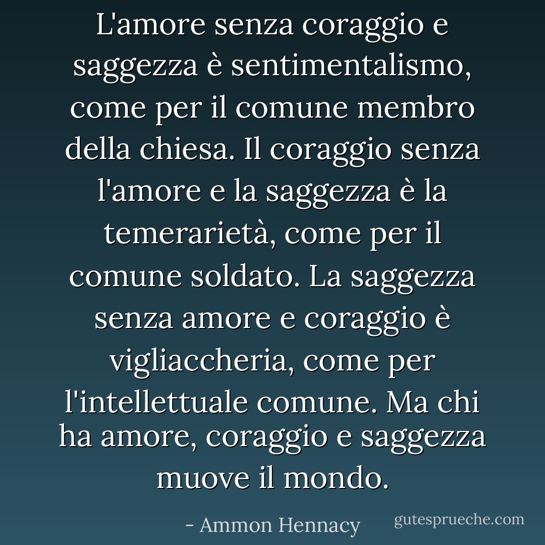 L'amore senza coraggio e saggezza è sentimentalismo, come per il comune membro della chiesa. Il coraggio senza l'amore e la saggezza è la temerarietà, come per il comune soldato. La saggezza senza amore e coraggio è vigliaccheria, come per l'intellettuale comune. Ma chi ha amore, coraggio e saggezza muove il mondo. - Ammon Hennacy