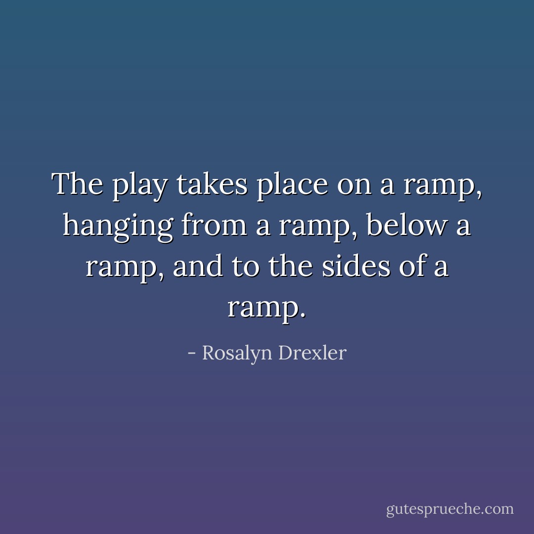 The play takes place on a ramp, hanging from a ramp, below a ramp, and to the sides of a ramp. - Rosalyn Drexler