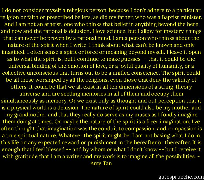 I do not consider myself a religious person, because I don't adhere to a particular religion or faith or prescribed beliefs, as did my father, who was a Baptist minister. And I am not an atheist, one who thinks that belief in anything beyond the here and now and the rational is delusion. I love science, but I allow for mystery, things that can never be proven by a rational mind. I am a person who thinks about the nature of the spirit when I write. I think about what can't be known and only imagined. I often sense a spirit or force or meaning beyond myself. I leave it open as to what the spirit is, but I continue to make guesses -- that it could be the universal binding of the emotion of love, or a joyful quality of humanity, or a collective unconscious that turns out to be a unified conscience. The spirit could be all those worshiped by all the religions, even those that deny the validity of others. It could be that we all exist in all ten dimensions of a string-theory universe and are seeding memories in all of them and occupy them simultaneously as memory. Or we exist only as thought and out perception that it is a physical world is a delusion. The nature of spirit could also be my mother and my grandmother and that they really do serve as my muses as I fondly imagine them doing at times. Or maybe the nature of the spirit is a freer imagination. I've often thought that imagination was the conduit to compassion, and compassion is a true spiritual nature. Whatever the spirit might be, I am not basing what I do in this life on any expected reward or punishment in the hereafter or thereafter. It is enough that I feel blessed -- and by whom or what I don't know -- but I receive it with gratitude that I am a writer and my work is to imagine all the possibilities. - Amy Tan