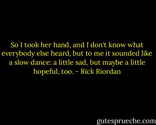 So I took her hand, and I don't know what everybody else heard, but to me it sounded like a slow dance: a little sad, but maybe a little hopeful, too. - Rick Riordan
