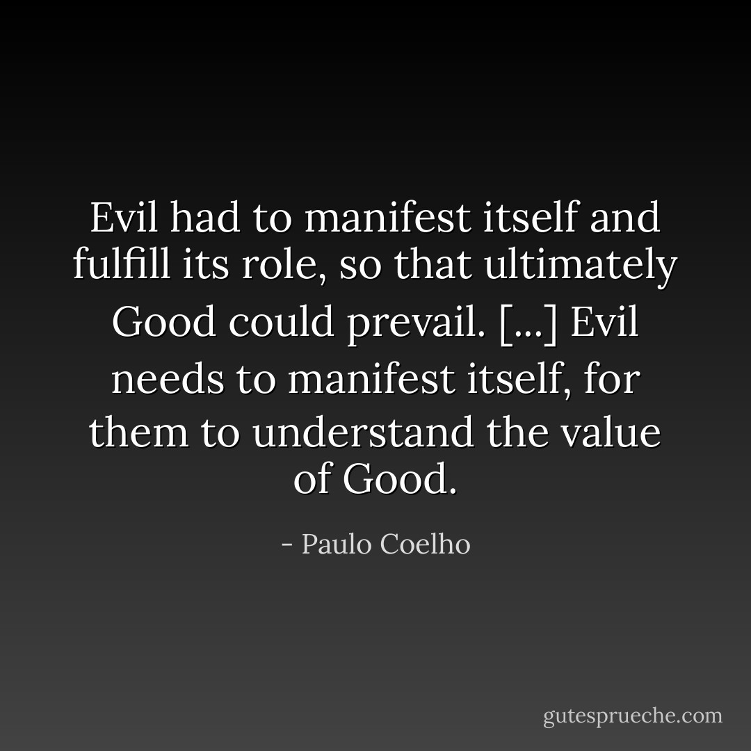 Evil had to manifest itself and fulfill its role, so that ultimately Good could prevail. [...] Evil needs to manifest itself, for them to understand the value of Good. - Paulo Coelho