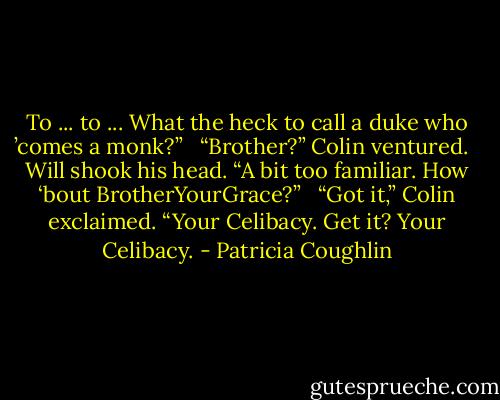 To ... to ... What the heck to call a duke who ’comes a monk?” <br /><br />“Brother?” Colin ventured. <br /><br />Will shook his head. “A bit too familiar. How ‘bout BrotherYourGrace?” <br /><br />“Got it,” Colin exclaimed. “Your Celibacy. Get it? Your Celibacy. - Patricia Coughlin