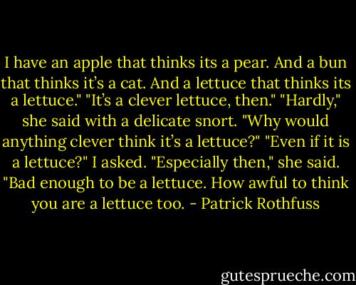I have an apple that thinks its a pear. And a bun that thinks it’s a cat. And a lettuce that thinks its a lettuce."<br />"It’s a clever lettuce, then."<br />"Hardly," she said with a delicate snort. "Why would anything clever think it’s a lettuce?"<br />"Even if it is a lettuce?" I asked.<br />"Especially then," she said. "Bad enough to be a lettuce. How awful to think you are a lettuce too. - Patrick Rothfuss