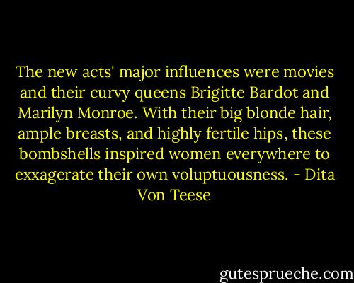 The new acts' major influences were movies and their curvy queens Brigitte Bardot and Marilyn Monroe. With their big blonde hair, ample breasts, and highly fertile hips, these bombshells inspired women everywhere to exxagerate their own voluptuousness. - Dita Von Teese