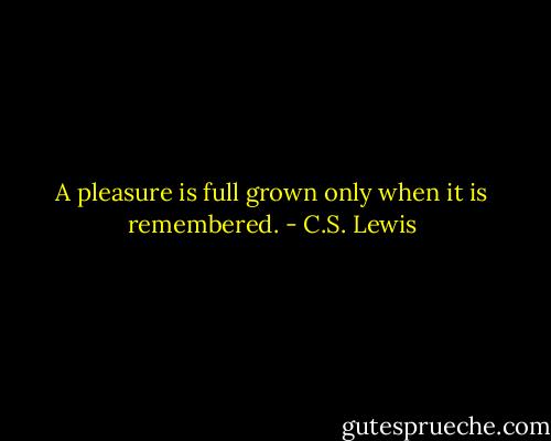 A pleasure is full grown only when it is remembered. - C.S. Lewis