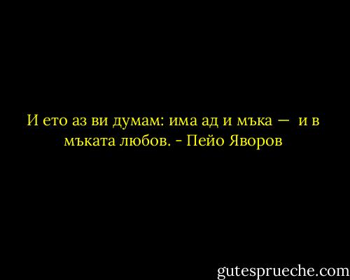 И ето аз ви думам: има ад и мъка —<br /><br />и в мъката любов. - Пейо Яворов