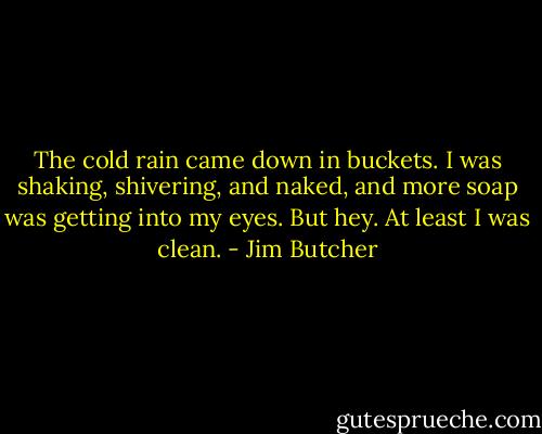 The cold rain came down in buckets. I was shaking, shivering, and naked, and more soap was getting into my eyes. But hey. At least I was clean. - Jim Butcher