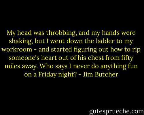 My head was throbbing, and my hands were shaking, but I went down the ladder to my workroom - and started figuring out how to rip someone's heart out of his chest from fifty miles away.<br />Who says I never do anything fun on a Friday night? - Jim Butcher