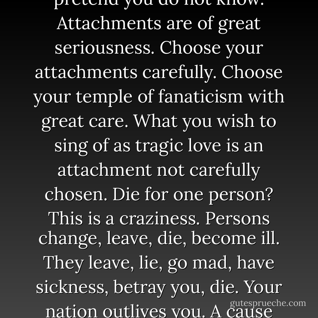Are we not all of us fanatics? I say only what you of the U.S.A. pretend you do not know. Attachments are of great seriousness. Choose your attachments carefully. Choose your temple of fanaticism with great care. What you wish to sing of as tragic love is an attachment not carefully chosen. Die for one person? This is a craziness. Persons change, leave, die, become ill. They leave, lie, go mad, have sickness, betray you, die. Your nation outlives you. A cause outlives you. - David Foster Wallace