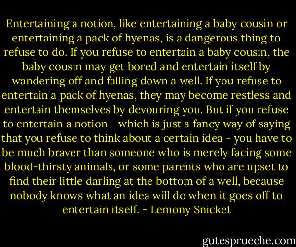 Entertaining a notion, like entertaining a baby cousin or entertaining a pack of hyenas, is a dangerous thing to refuse to do. If you refuse to entertain a baby cousin, the baby cousin may get bored and entertain itself by wandering off and falling down a well. If you refuse to entertain a pack of hyenas, they may become restless and entertain themselves by devouring you. But if you refuse to entertain a notion - which is just a fancy way of saying that you refuse to think about a certain idea - you have to be much braver than someone who is merely facing some blood-thirsty animals, or some parents who are upset to find their little darling at the bottom of a well, because nobody knows what an idea will do when it goes off to entertain itself. - Lemony Snicket