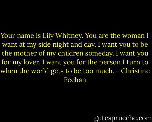 Your name is Lily Whitney. You are the woman I want at my side night and day. I want you to be the mother of my children someday. I want you for my lover. I want you for the person I turn to when the world gets to be too much. - Christine Feehan