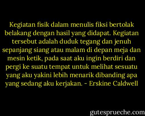 Kegiatan fisik dalam menulis fiksi bertolak belakang dengan hasil yang didapat. Kegiatan tersebut adalah duduk tegang dan jenuh sepanjang siang atau malam di depan meja dan mesin ketik, pada saat aku ingin berdiri dan pergi ke suatu tempat untuk melihat sesuatu yang aku yakini lebih menarik dibanding apa yang sedang aku kerjakan. - Erskine Caldwell