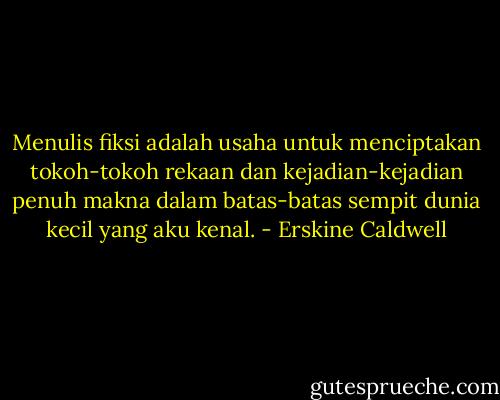 Menulis fiksi adalah usaha untuk menciptakan tokoh-tokoh rekaan dan kejadian-kejadian penuh makna dalam batas-batas sempit dunia kecil yang aku kenal. - Erskine Caldwell