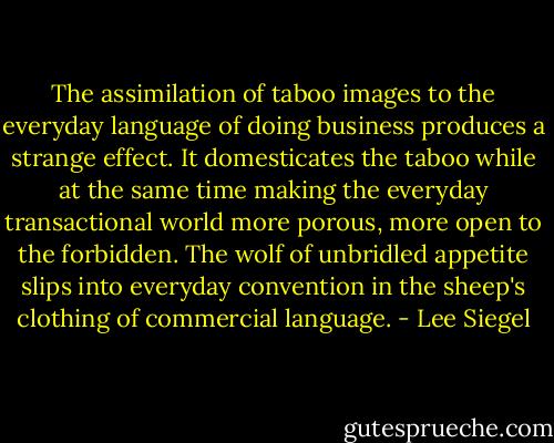 The assimilation of taboo images to the everyday language of doing business produces a strange effect. It domesticates the taboo while at the same time making the everyday transactional world more porous, more open to the forbidden. The wolf of unbridled appetite slips into everyday convention in the sheep's clothing of commercial language. - Lee Siegel
