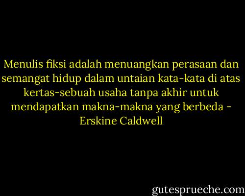 Menulis fiksi adalah menuangkan perasaan dan semangat hidup dalam untaian kata-kata di atas kertas-sebuah usaha tanpa akhir untuk mendapatkan makna-makna yang berbeda - Erskine Caldwell