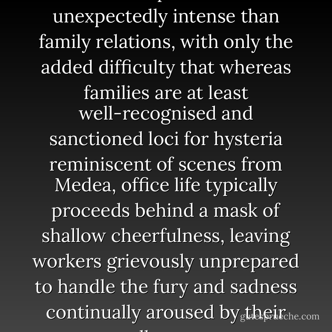...workplace dynamics are no less complicated or unexpectedly intense than family relations, with only the added difficulty that whereas families are at least well-recognised and sanctioned loci for hysteria reminiscent of scenes from Medea, office life typically proceeds behind a mask of shallow cheerfulness, leaving workers grievously unprepared to handle the fury and sadness continually aroused by their colleagues. - Alain de Botton