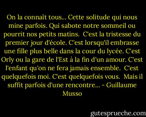 On la connaît tous...<br />Cette solitude qui nous mine parfois.<br />Qui sabote notre sommeil ou pourrit nos petits matins.<br /><br />C'est la tristesse du premier jour d'école.<br />C'est lorsqu'il embrasse une fille plus belle dans la cour du lycée.<br />C'est Orly ou la gare de l'Est à la fin d'un amour.<br />C'est l'enfant qu'on ne fera jamais ensemble.<br /><br />C'est quelquefois moi.<br />C'est quelquefois vous.<br /><br />Mais il suffit parfois d'une rencontre... - Guillaume Musso