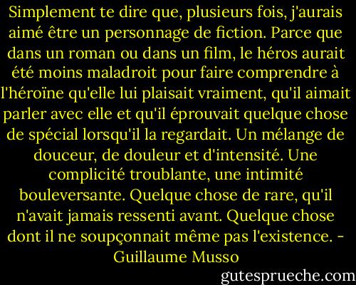 Simplement te dire que, plusieurs fois, j'aurais aimé être un personnage de fiction. Parce que dans un roman ou dans un film, le héros aurait été moins maladroit pour faire comprendre à l'héroïne qu'elle lui plaisait vraiment, qu'il aimait parler avec elle et qu'il éprouvait quelque chose de spécial lorsqu'il la regardait. Un mélange de douceur, de douleur et d'intensité. Une complicité troublante, une intimité bouleversante. Quelque chose de rare, qu'il n'avait jamais ressenti avant. Quelque chose dont il ne soupçonnait même pas l'existence. - Guillaume Musso