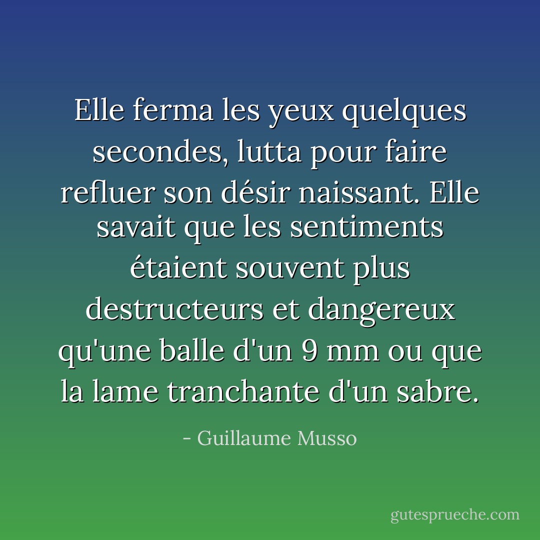 Elle ferma les yeux quelques secondes, lutta pour faire refluer son désir naissant. Elle savait que les sentiments étaient souvent plus destructeurs et dangereux qu'une balle d'un 9 mm ou que la lame tranchante d'un sabre. - Guillaume Musso