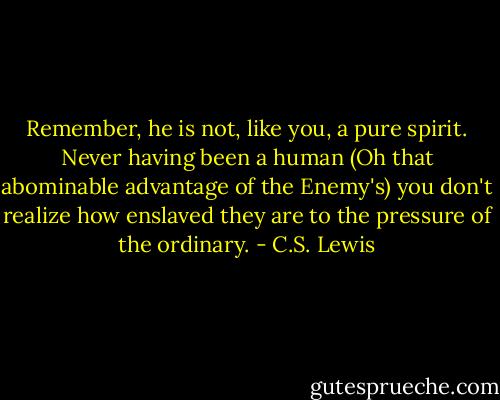 Remember, he is not, like you, a pure spirit. Never having been a human (Oh that abominable advantage of the Enemy's) you don't realize how enslaved they are to the pressure of the ordinary. - C.S. Lewis