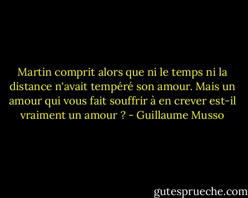 Martin comprit alors que ni le temps ni la distance n'avait tempéré son amour.<br />Mais un amour qui vous fait souffrir à en crever est-il vraiment un amour ? - Guillaume Musso