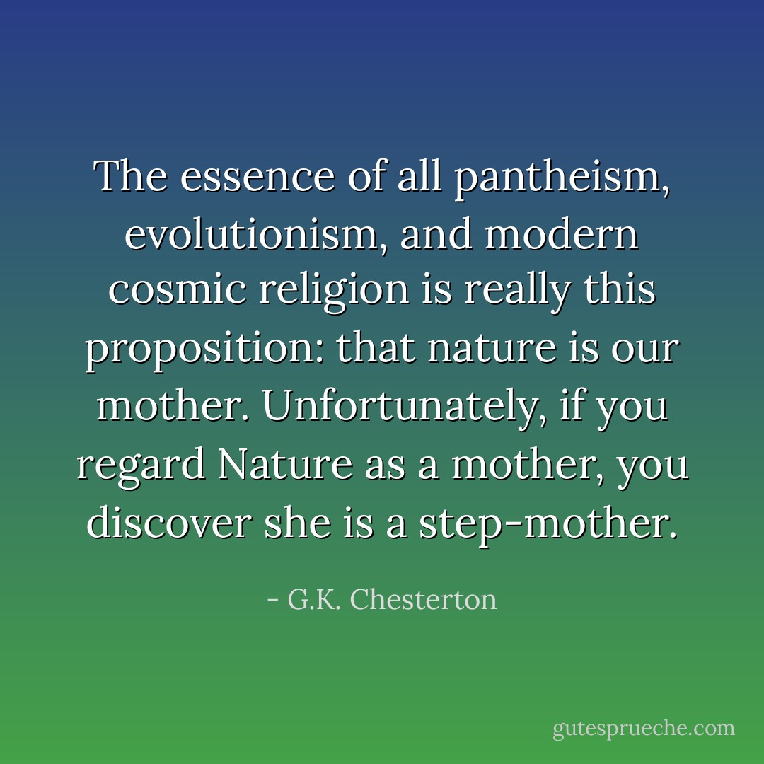 The essence of all pantheism, evolutionism, and modern cosmic religion is really this proposition: that nature is our mother. Unfortunately, if you regard Nature as a mother, you discover she is a step-mother. - G.K. Chesterton