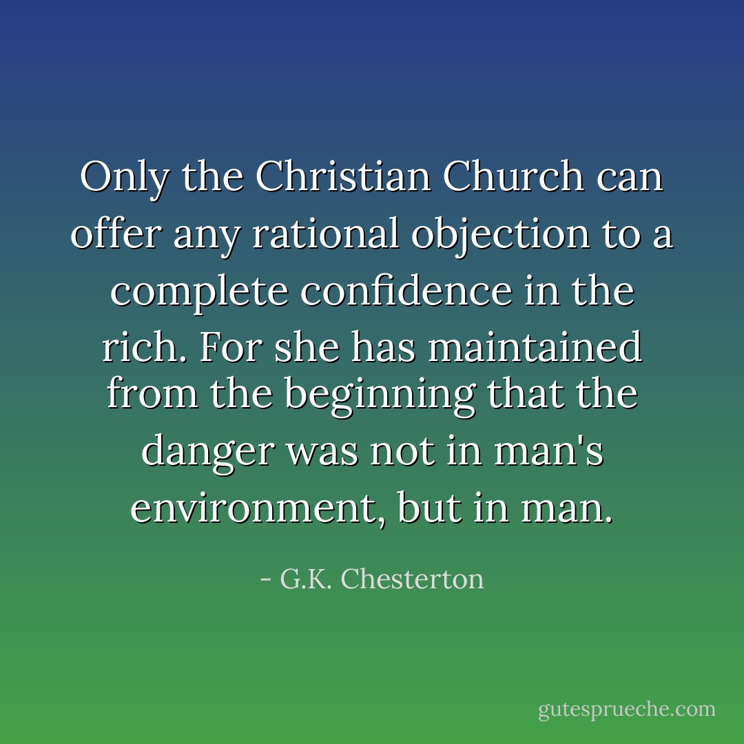 Only the Christian Church can offer any rational objection to a complete confidence in the rich. For she has maintained from the beginning that the danger was not in man's environment, but in man. - G.K. Chesterton