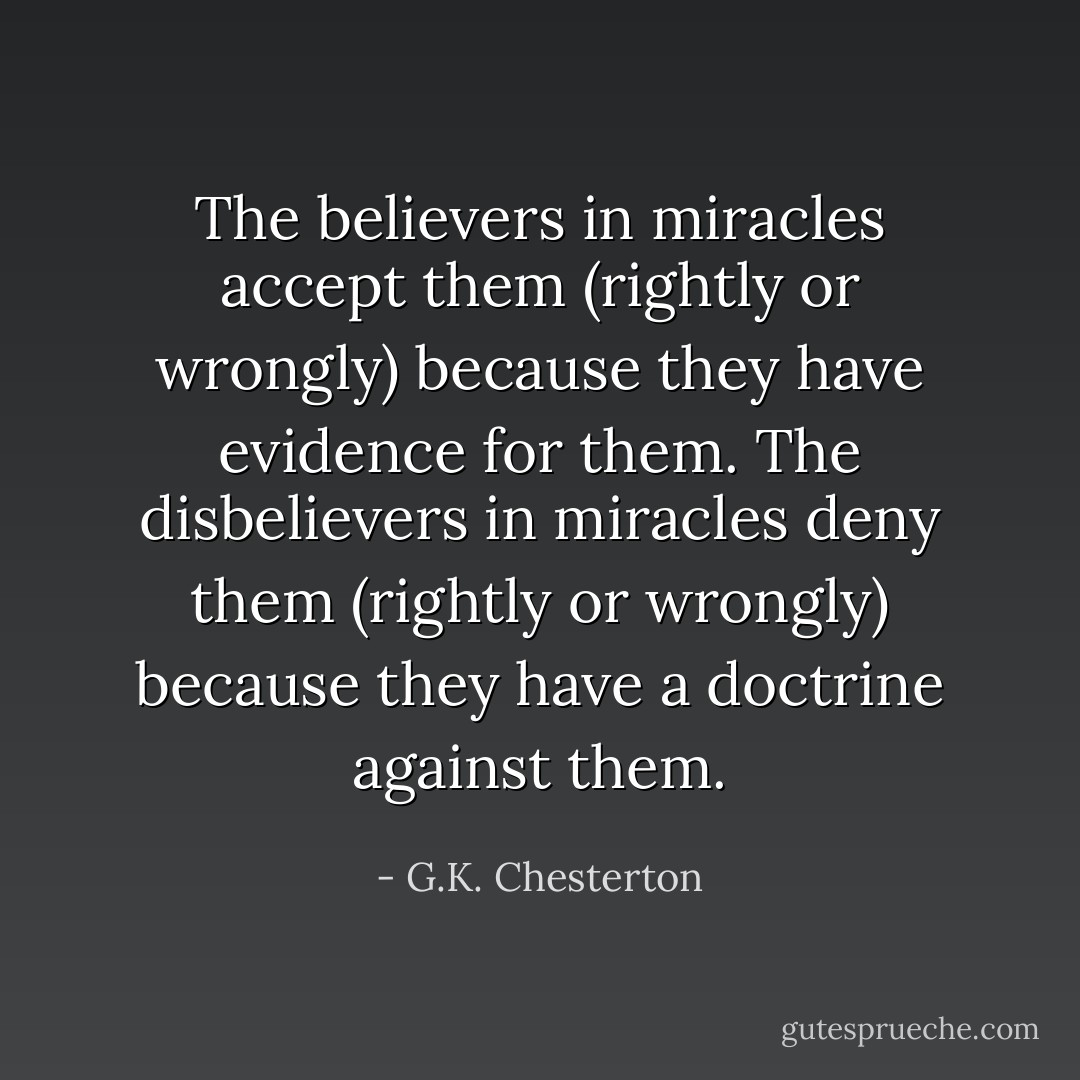 The believers in miracles accept them (rightly or wrongly) because they have evidence for them. The disbelievers in miracles deny them (rightly or wrongly) because they have a doctrine against them. - G.K. Chesterton