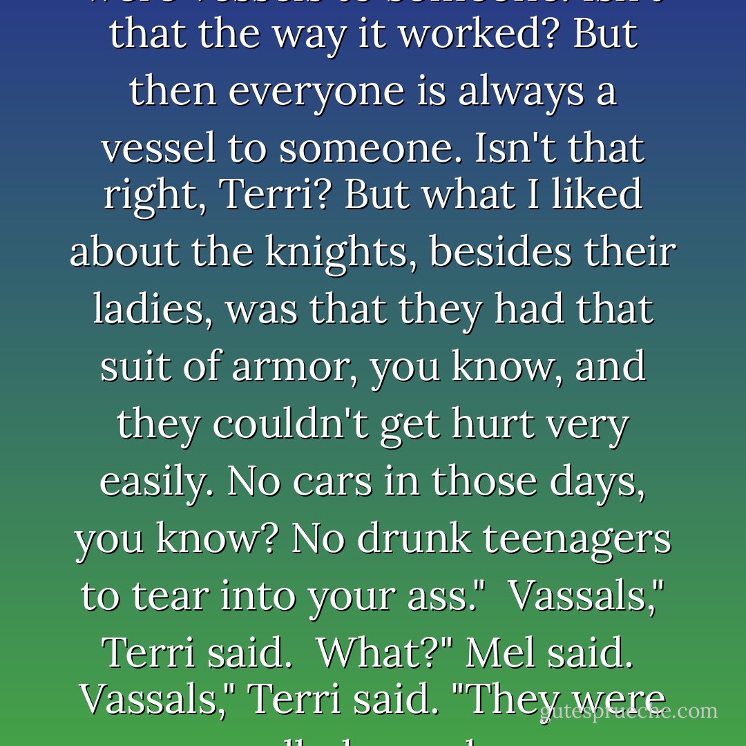 But I guess even the knights were vessels to someone. Isn't that the way it worked? But then everyone is always a vessel to someone. Isn't that right, Terri? But what I liked about the knights, besides their ladies, was that they had that suit of armor, you know, and they couldn't get hurt very easily. No cars in those days, you know? No drunk teenagers to tear into your ass."<br /><br />Vassals," Terri said.<br /><br />What?" Mel said.<br /><br />Vassals," Terri said. "They were called vassals. - Raymond Carver