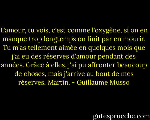 L'amour, tu vois, c'est comme l'oxygène, si on en manque trop longtemps on finit par en mourir. Tu m'as tellement aimée en quelques mois que j'ai eu des réserves d'amour pendant des années. Grâce à elles, j'ai pu affronter beaucoup de choses, mais j'arrive au bout de mes réserves, Martin. - Guillaume Musso