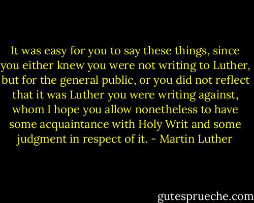 It was easy for you to say these things, since you either knew you were not writing to Luther, but for the general public, or you did not reflect that it was Luther you were writing against, whom I hope you allow nonetheless to have some acquaintance with Holy Writ and some judgment in respect of it. - Martin Luther