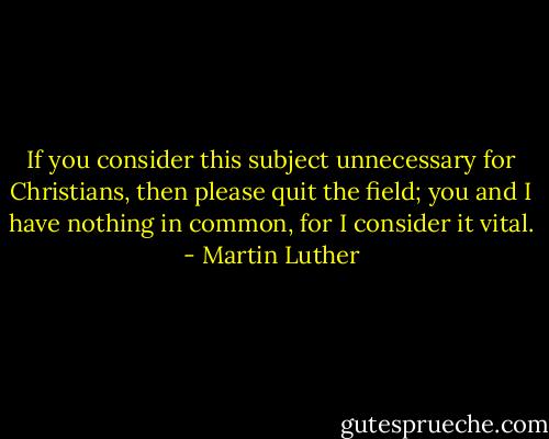 If you consider this subject unnecessary for Christians, then please quit the field; you and I have nothing in common, for I consider it vital. - Martin Luther