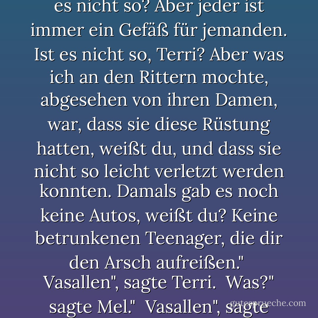 Aber ich schätze, selbst die Ritter waren für irgendjemanden Gefäße. War es nicht so? Aber jeder ist immer ein Gefäß für jemanden. Ist es nicht so, Terri? Aber was ich an den Rittern mochte, abgesehen von ihren Damen, war, dass sie diese Rüstung hatten, weißt du, und dass sie nicht so leicht verletzt werden konnten. Damals gab es noch keine Autos, weißt du? Keine betrunkenen Teenager, die dir den Arsch aufreißen."<br /><br />Vasallen", sagte Terri.<br /><br />Was?" sagte Mel."<br /><br />Vasallen", sagte Terri. "Sie wurden Vasallen genannt. - Raymond Carver<