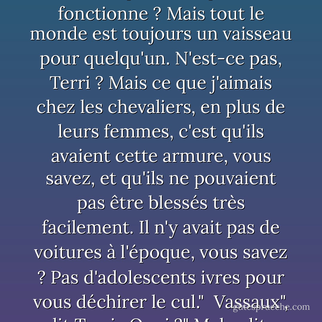Mais je suppose que même les chevaliers étaient des vaisseaux pour quelqu'un. N'est-ce pas ainsi que cela fonctionne ? Mais tout le monde est toujours un vaisseau pour quelqu'un. N'est-ce pas, Terri ? Mais ce que j'aimais chez les chevaliers, en plus de leurs femmes, c'est qu'ils avaient cette armure, vous savez, et qu'ils ne pouvaient pas être blessés très facilement. Il n'y avait pas de voitures à l'époque, vous savez ? Pas d'adolescents ivres pour vous déchirer le cul."<br /><br />Vassaux", dit Terri.<br /><br />Quoi ?" Mel a dit.<br /><br />Vassaux, a dit Terri. "On les appelait des vassaux. - Raymond Carver