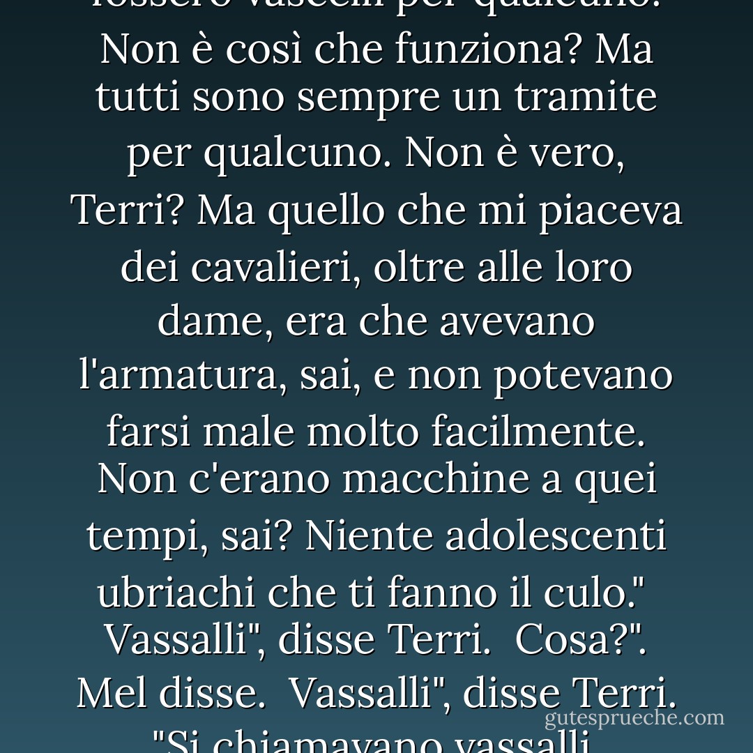 Ma credo che anche i cavalieri fossero vascelli per qualcuno. Non è così che funziona? Ma tutti sono sempre un tramite per qualcuno. Non è vero, Terri? Ma quello che mi piaceva dei cavalieri, oltre alle loro dame, era che avevano l'armatura, sai, e non potevano farsi male molto facilmente. Non c'erano macchine a quei tempi, sai? Niente adolescenti ubriachi che ti fanno il culo."<br /><br />Vassalli", disse Terri.<br /><br />Cosa?". Mel disse.<br /><br />Vassalli", disse Terri. "Si chiamavano vassalli. - Raymond Carver