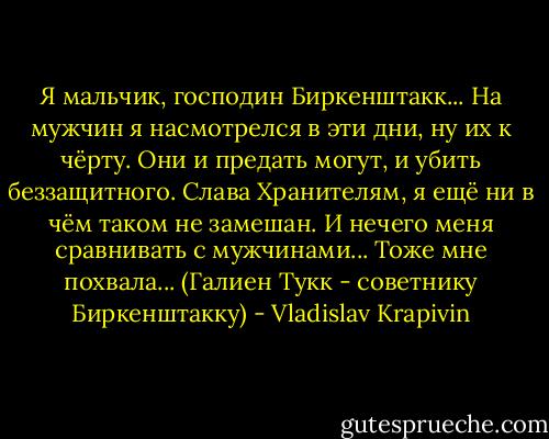 Я мальчик, господин Биркенштакк... На мужчин я насмотрелся в эти дни, ну их к чёрту. Они и предать могут, и убить беззащитного. Слава Хранителям, я ещё ни в чём таком не замешан. И нечего меня сравнивать с мужчинами... Тоже мне похвала...<br />(Галиен Тукк - советнику Биркенштакку) - Vladislav Krapivin