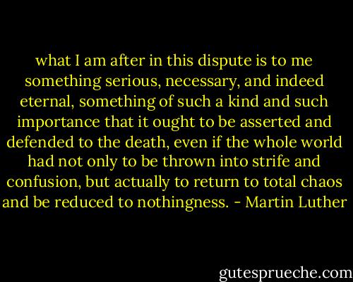 what I am after in this dispute is to me something serious, necessary, and indeed eternal, something of such a kind and such importance that it ought to be asserted and defended to the death, even if the whole world had not only to be thrown into strife and confusion, but actually to return to total chaos and be reduced to nothingness. - Martin Luther