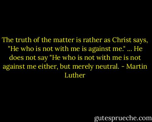 The truth of the matter is rather as Christ says, "He who is not with me is against me." ... He does not say "He who is not with me is not against me either, but merely neutral. - Martin Luther