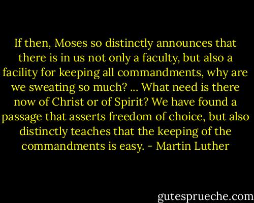 If then, Moses so distinctly announces that there is in us not only a faculty, but also a facility for keeping all commandments, why are we sweating so much? ... What need is there now of Christ or of Spirit? We have found a passage that asserts freedom of choice, but also distinctly teaches that the keeping of the commandments is easy. - Martin Luther