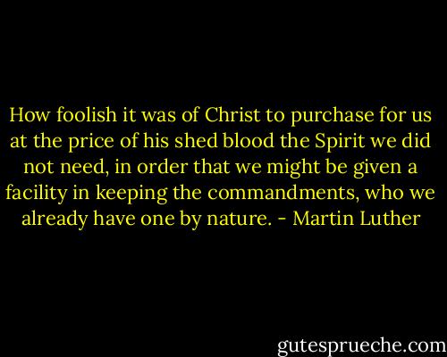 How foolish it was of Christ to purchase for us at the price of his shed blood the Spirit we did not need, in order that we might be given a facility in keeping the commandments, who we already have one by nature. - Martin Luther