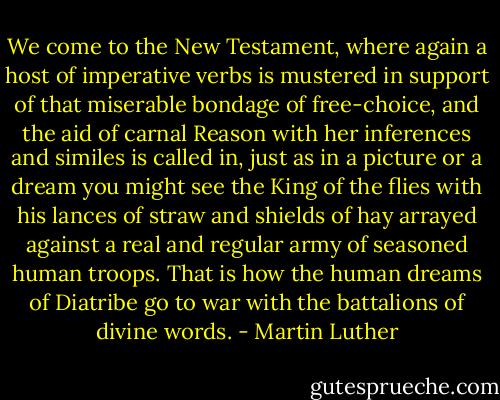 We come to the New Testament, where again a host of imperative verbs is mustered in support of that miserable bondage of free-choice, and the aid of carnal Reason with her inferences and similes is called in, just as in a picture or a dream you might see the King of the flies with his lances of straw and shields of hay arrayed against a real and regular army of seasoned human troops. That is how the human dreams of Diatribe go to war with the battalions of divine words. - Martin Luther