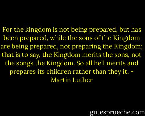 For the kingdom is not being prepared, but has been prepared, while the sons of the Kingdom are being prepared, not preparing the Kingdom; that is to say, the Kingdom merits the sons, not the songs the Kingdom. So all hell merits and prepares its children rather than they it. - Martin Luther
