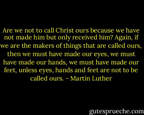 Are we not to call Christ ours because we have not made him but only received him? Again, if we are the makers of things that are called ours, then we must have made our eyes, we must have made our hands, we must have made our feet, unless eyes, hands and feet are not to be called ours. - Martin Luther