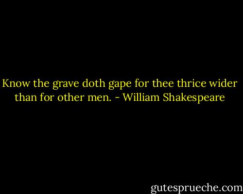 Know the grave doth gape for thee thrice wider than for other men. - William Shakespeare